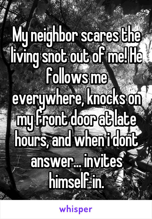 My neighbor scares the living snot out of me! He follows me everywhere, knocks on my front door at late hours, and when i dont answer... invites himself in.