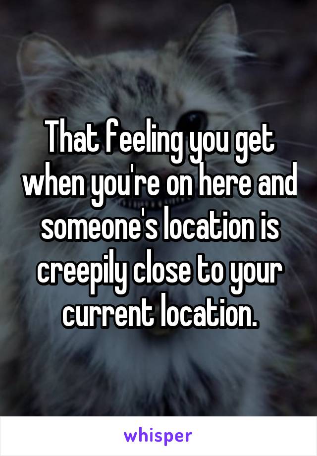 That feeling you get when you're on here and someone's location is creepily close to your current location.