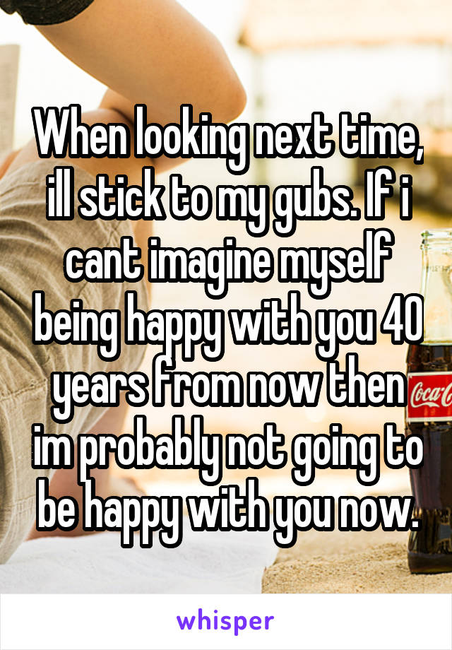 When looking next time, ill stick to my gubs. If i cant imagine myself being happy with you 40 years from now then im probably not going to be happy with you now.