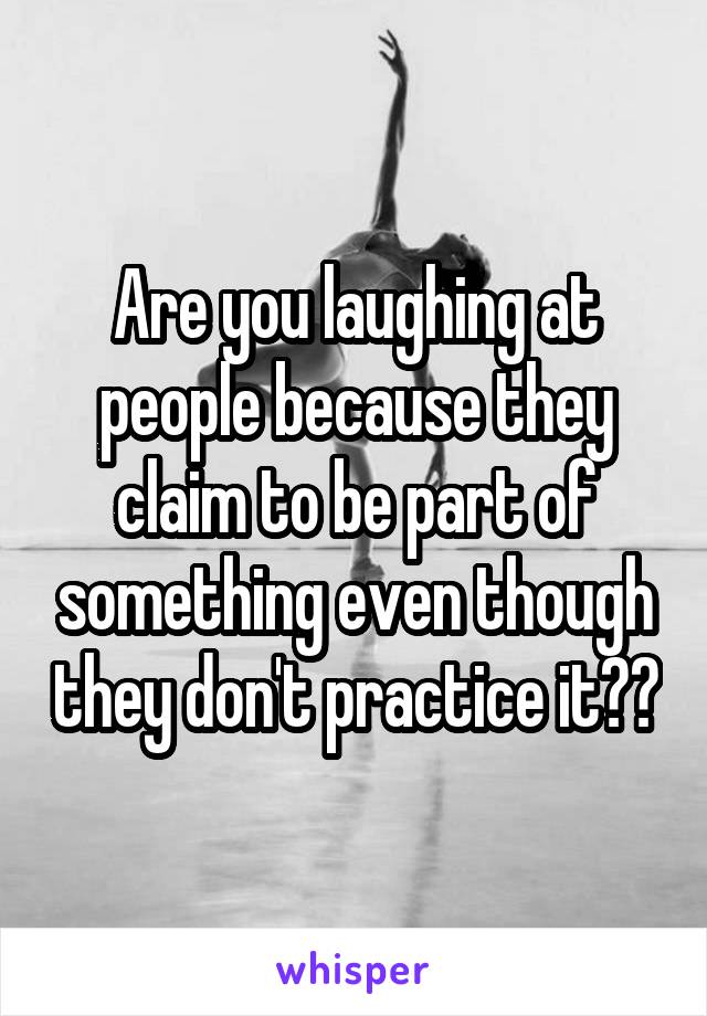 Are you laughing at people because they claim to be part of something even though they don't practice it??