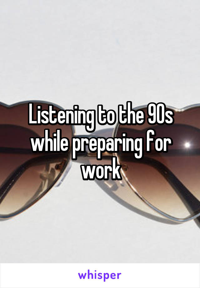 Listening to the 90s while preparing for work