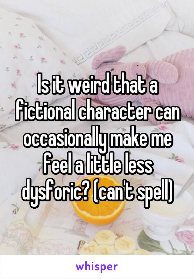 Is it weird that a fictional character can occasionally make me feel a little less dysforic? (can't spell)