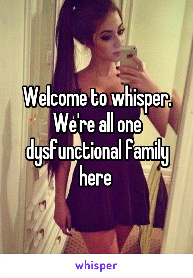 Welcome to whisper. We're all one dysfunctional family here 