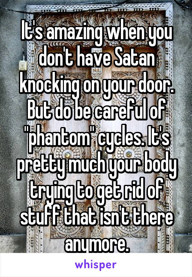 It's amazing when you don't have Satan knocking on your door.
But do be careful of "phantom" cycles. It's pretty much your body trying to get rid of stuff that isn't there anymore.