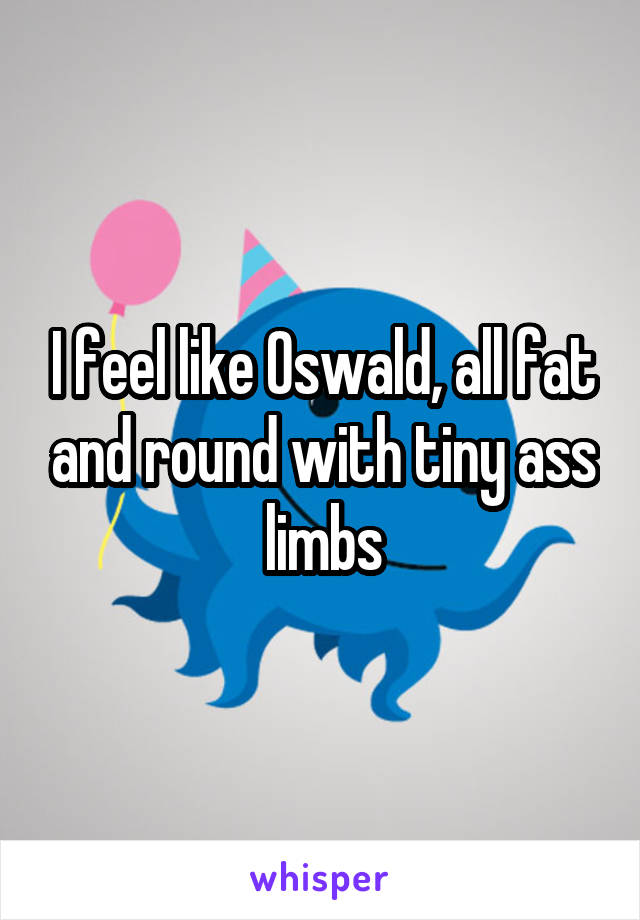 I feel like Oswald, all fat and round with tiny ass limbs