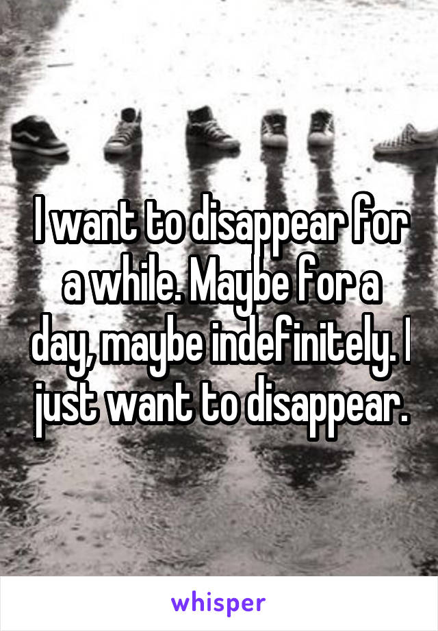 I want to disappear for a while. Maybe for a day, maybe indefinitely. I just want to disappear.