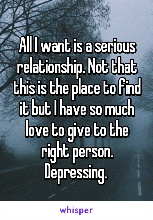 All I want is a serious relationship. Not that this is the place to find it but I have so much love to give to the right person. Depressing. 