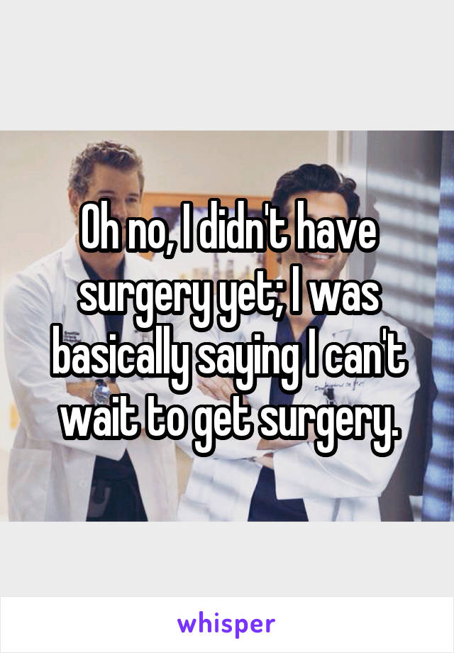 Oh no, I didn't have surgery yet; I was basically saying I can't wait to get surgery.