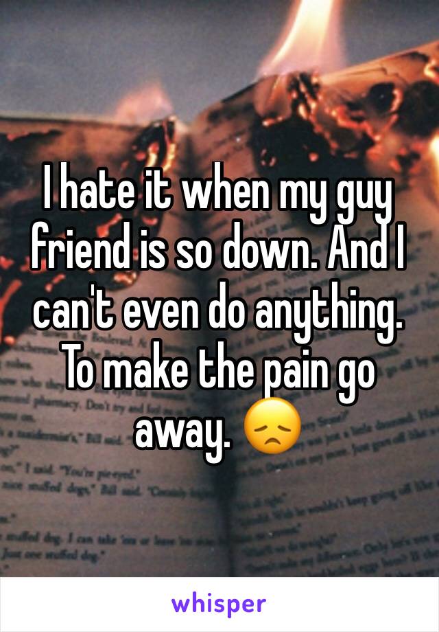 I hate it when my guy friend is so down. And I can't even do anything. To make the pain go away. 😞