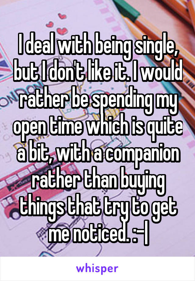 I deal with being single, but I don't like it. I would rather be spending my open time which is quite a bit, with a companion rather than buying things that try to get me noticed. :-|