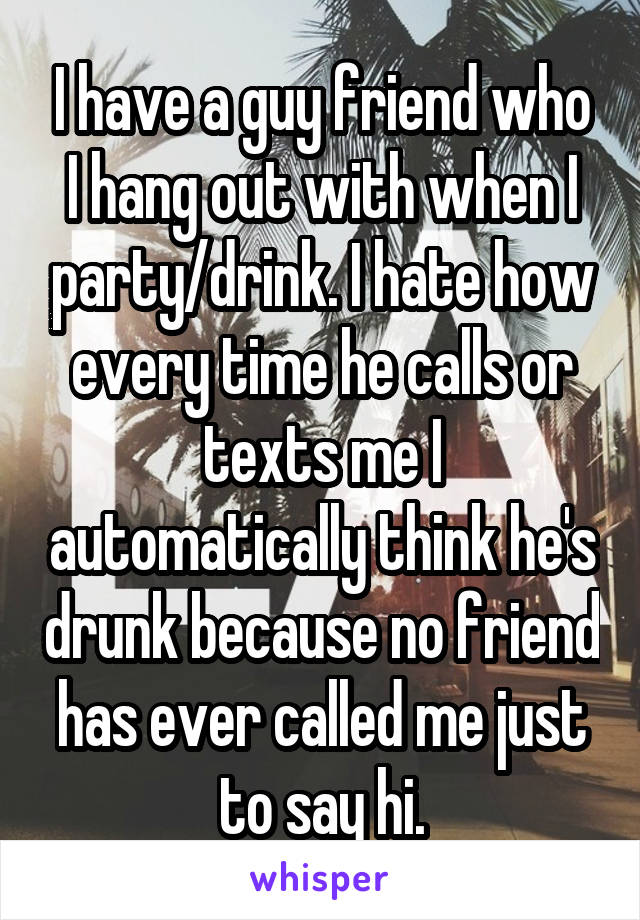 I have a guy friend who I hang out with when I party/drink. I hate how every time he calls or texts me I automatically think he's drunk because no friend has ever called me just to say hi.