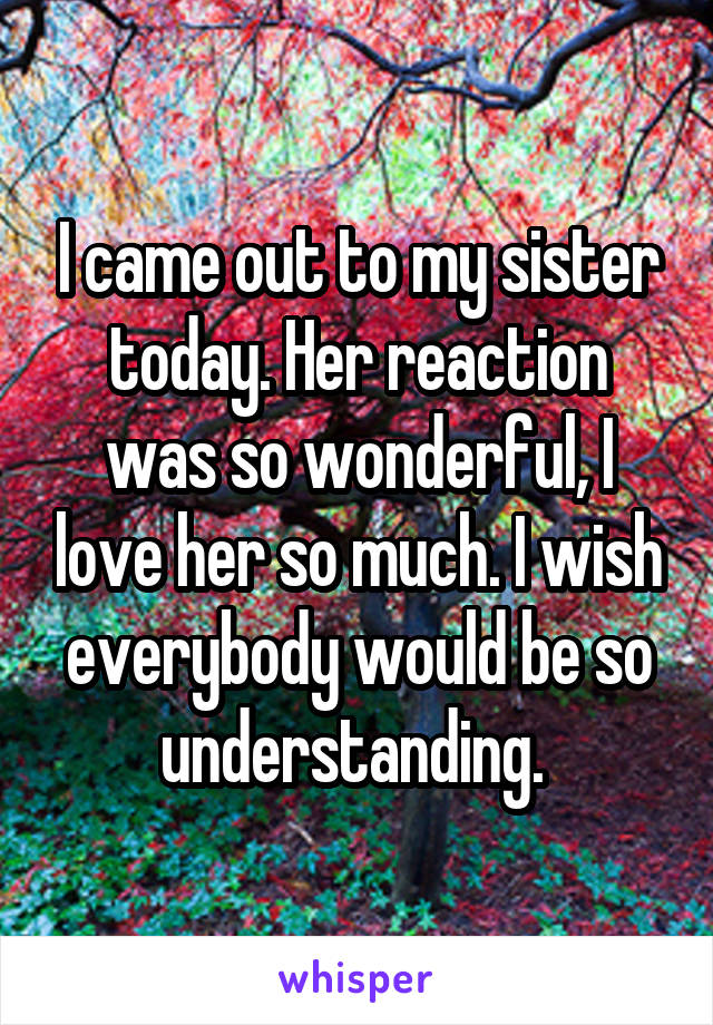 I came out to my sister today. Her reaction was so wonderful, I love her so much. I wish everybody would be so understanding. 