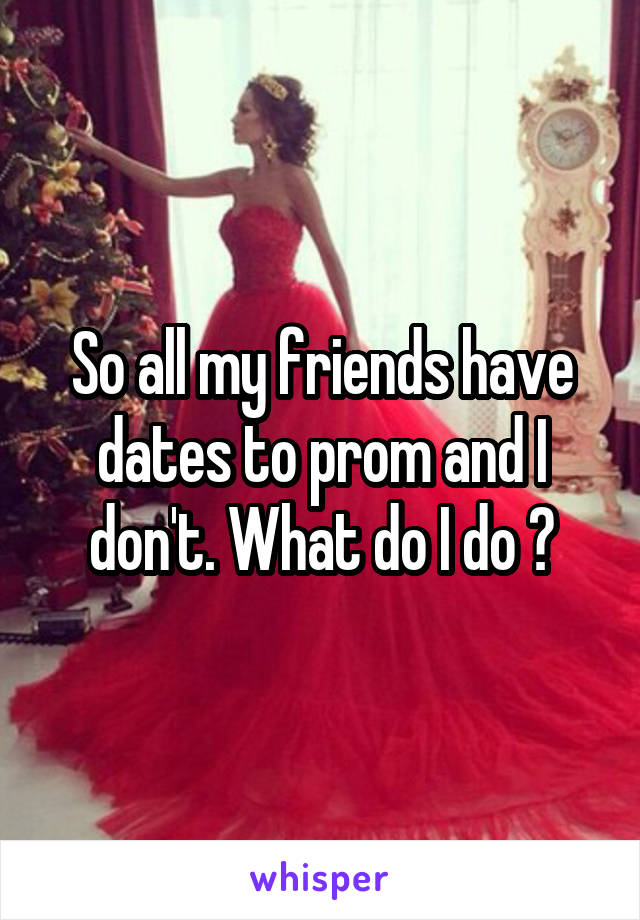 So all my friends have dates to prom and I don't. What do I do ?