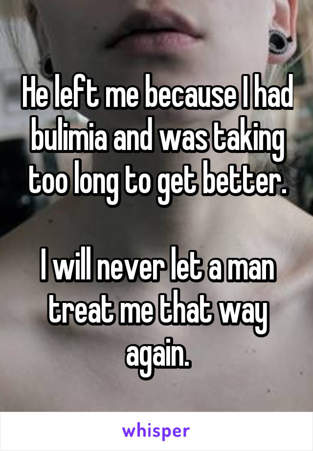 He left me because I had bulimia and was taking too long to get better.

I will never let a man treat me that way again.