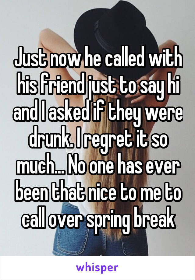 Just now he called with his friend just to say hi and I asked if they were drunk. I regret it so much... No one has ever been that nice to me to call over spring break