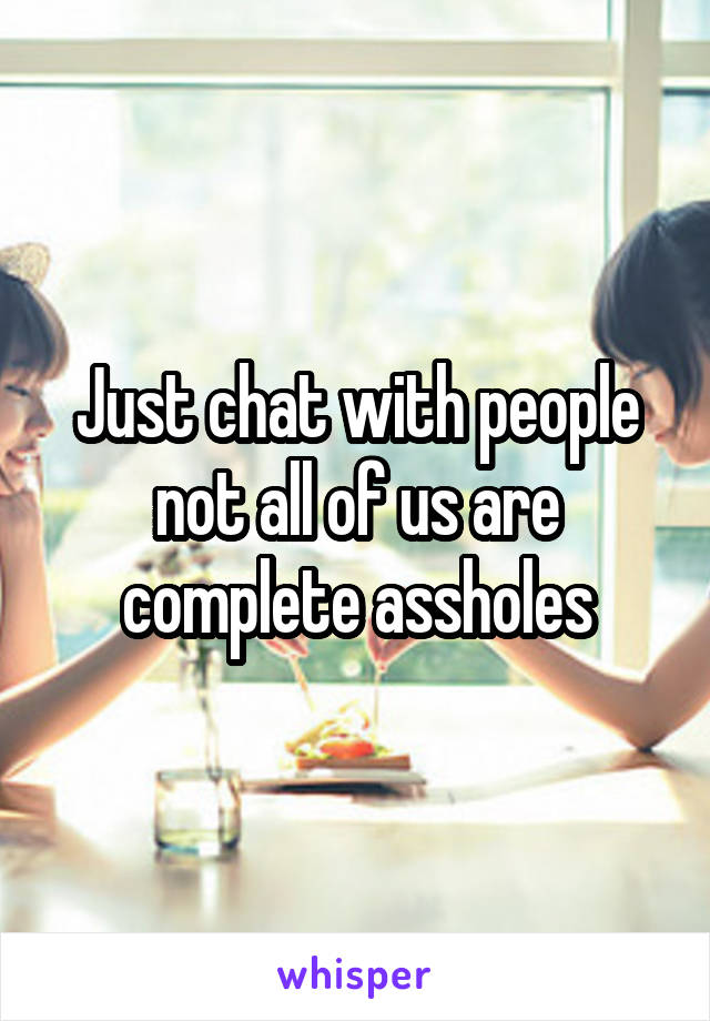 Just chat with people not all of us are complete assholes