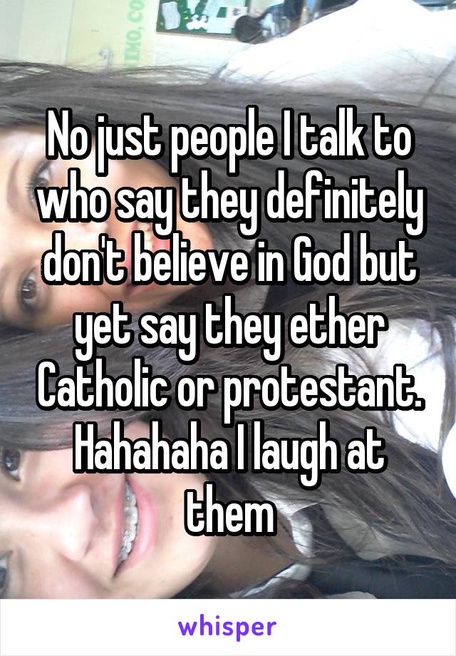 No just people I talk to who say they definitely don't believe in God but yet say they ether Catholic or protestant. Hahahaha I laugh at them