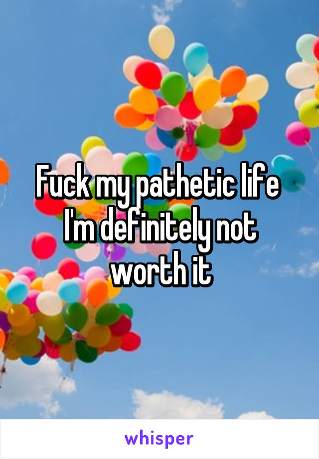 Fuck my pathetic life 
I'm definitely not worth it