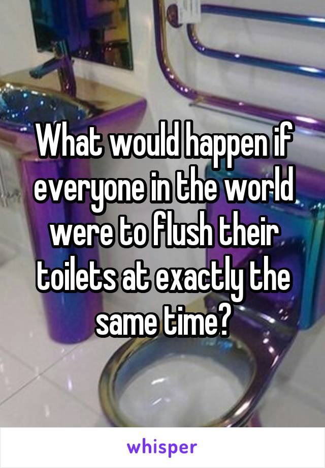 What would happen if everyone in the world were to flush their toilets at exactly the same time?