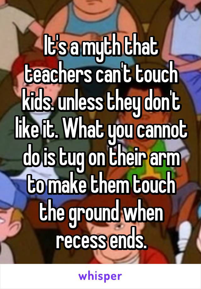 It's a myth that teachers can't touch kids. unless they don't like it. What you cannot do is tug on their arm to make them touch the ground when recess ends.