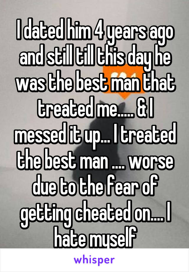 I dated him 4 years ago and still till this day he was the best man that treated me..... & I messed it up... I treated the best man .... worse due to the fear of getting cheated on.... I hate myself