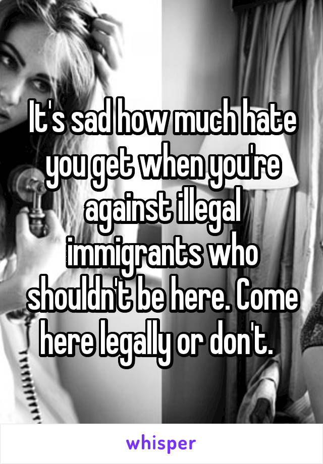 It's sad how much hate you get when you're against illegal immigrants who shouldn't be here. Come here legally or don't.  