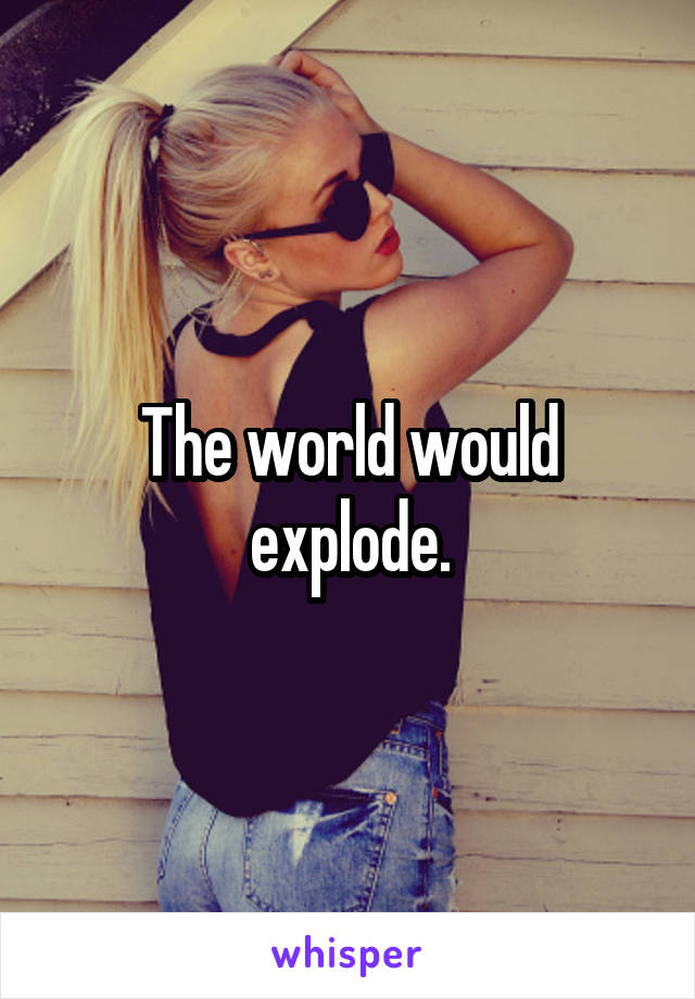 The world would explode.