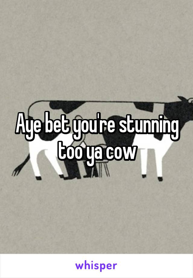 Aye bet you're stunning too ya cow