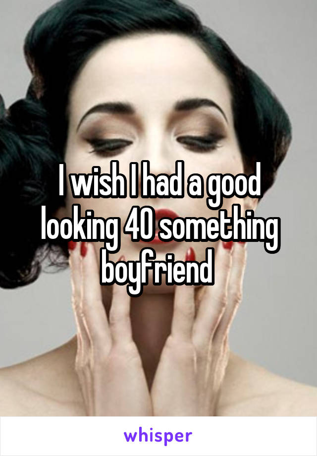 I wish I had a good looking 40 something boyfriend 