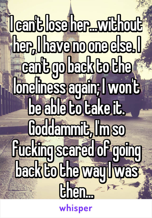 I can't lose her...without her, I have no one else. I can't go back to the loneliness again; I won't be able to take it. Goddammit, I'm so fucking scared of going back to the way I was then...