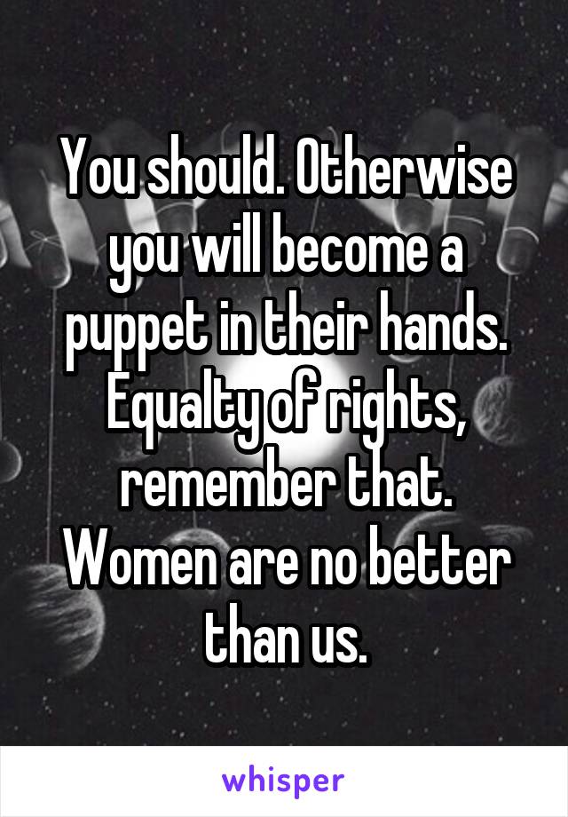 You should. Otherwise you will become a puppet in their hands. Equalty of rights, remember that. Women are no better than us.