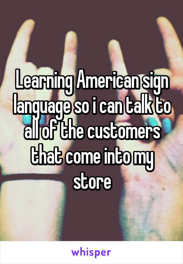 Learning American sign language so i can talk to all of the customers that come into my store