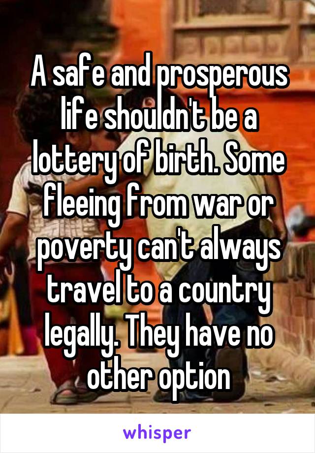 A safe and prosperous life shouldn't be a lottery of birth. Some fleeing from war or poverty can't always travel to a country legally. They have no other option