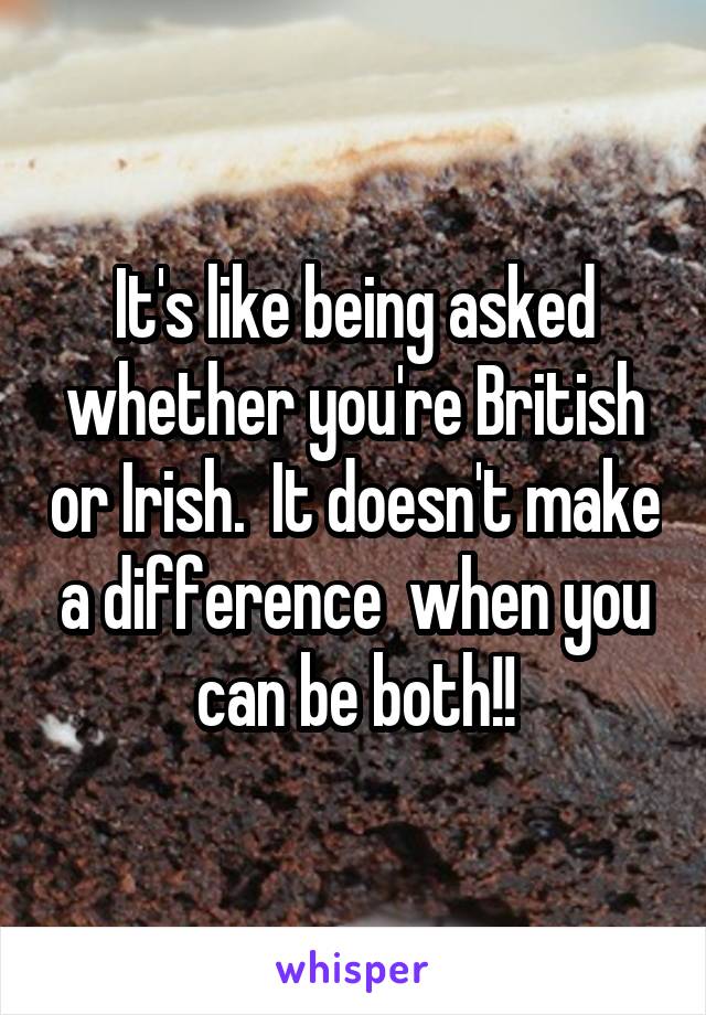 It's like being asked whether you're British or Irish.  It doesn't make a difference  when you can be both!!