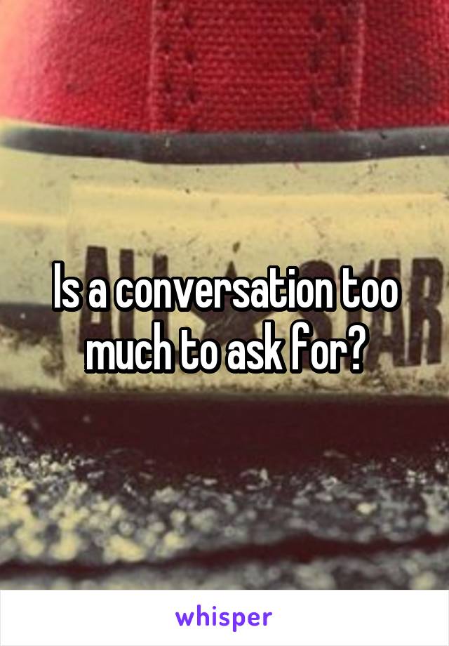 Is a conversation too much to ask for?