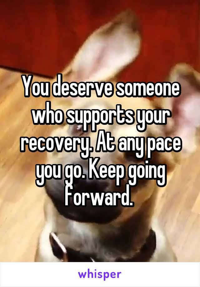 You deserve someone who supports your recovery. At any pace you go. Keep going forward. 