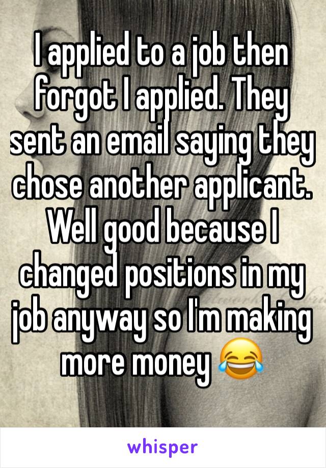 I applied to a job then forgot I applied. They sent an email saying they chose another applicant. Well good because I changed positions in my job anyway so I'm making more money 😂