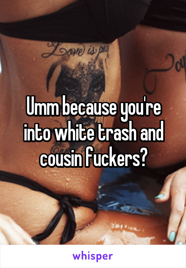 Umm because you're into white trash and cousin fuckers?