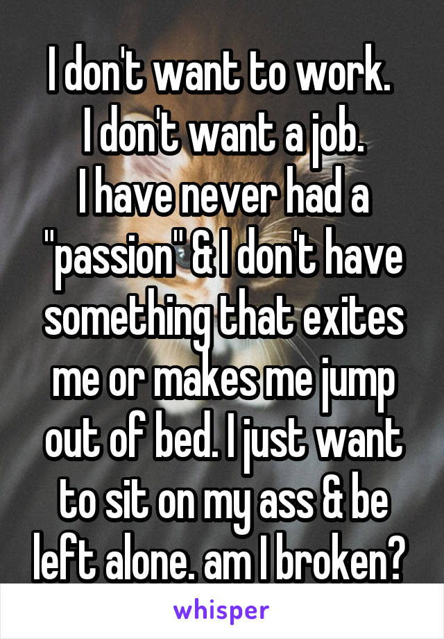 I don't want to work. 
I don't want a job.
I have never had a "passion" & I don't have something that exites me or makes me jump out of bed. I just want to sit on my ass & be left alone. am I broken? 