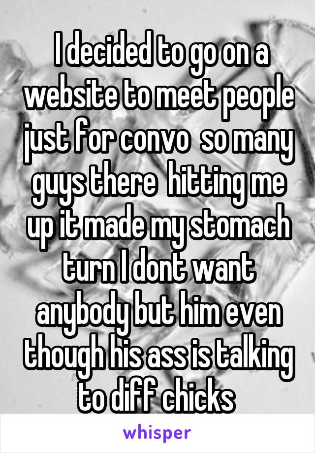  I decided to go on a website to meet people just for convo  so many guys there  hitting me up it made my stomach turn I dont want anybody but him even though his ass is talking to diff chicks 