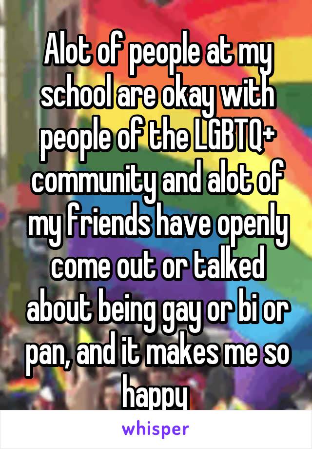 Alot of people at my school are okay with people of the LGBTQ+ community and alot of my friends have openly come out or talked about being gay or bi or pan, and it makes me so happy 