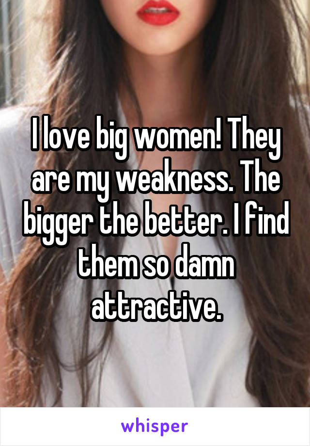 I love big women! They are my weakness. The bigger the better. I find them so damn attractive.