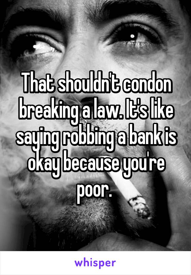 That shouldn't condon breaking a law. It's like saying robbing a bank is okay because you're poor. 