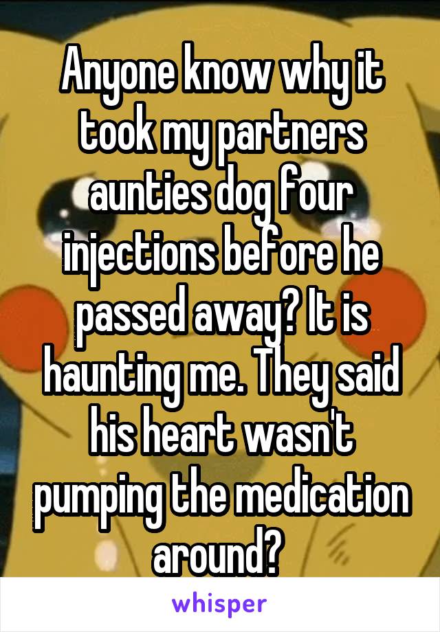 Anyone know why it took my partners aunties dog four injections before he passed away? It is haunting me. They said his heart wasn't pumping the medication around? 