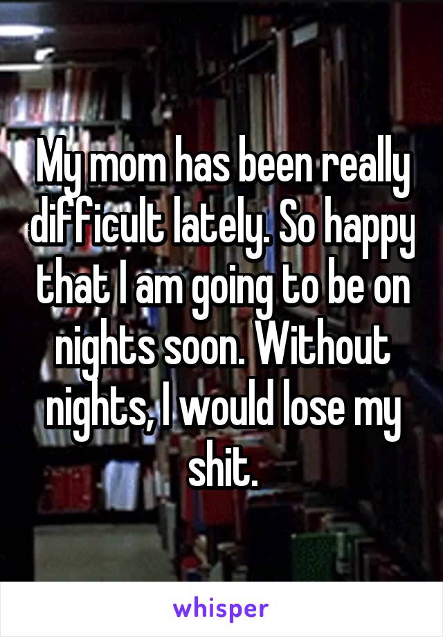 My mom has been really difficult lately. So happy that I am going to be on nights soon. Without nights, I would lose my shit.