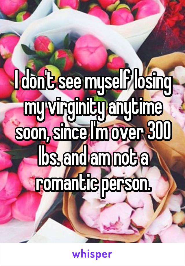 I don't see myself losing my virginity anytime soon, since I'm over 300 lbs. and am not a romantic person.