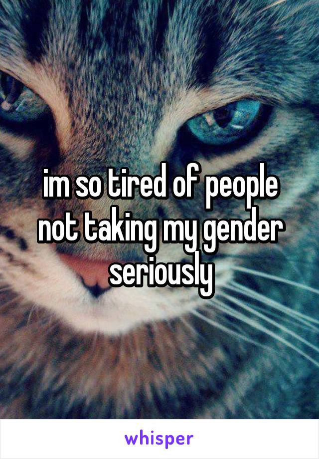 im so tired of people not taking my gender seriously