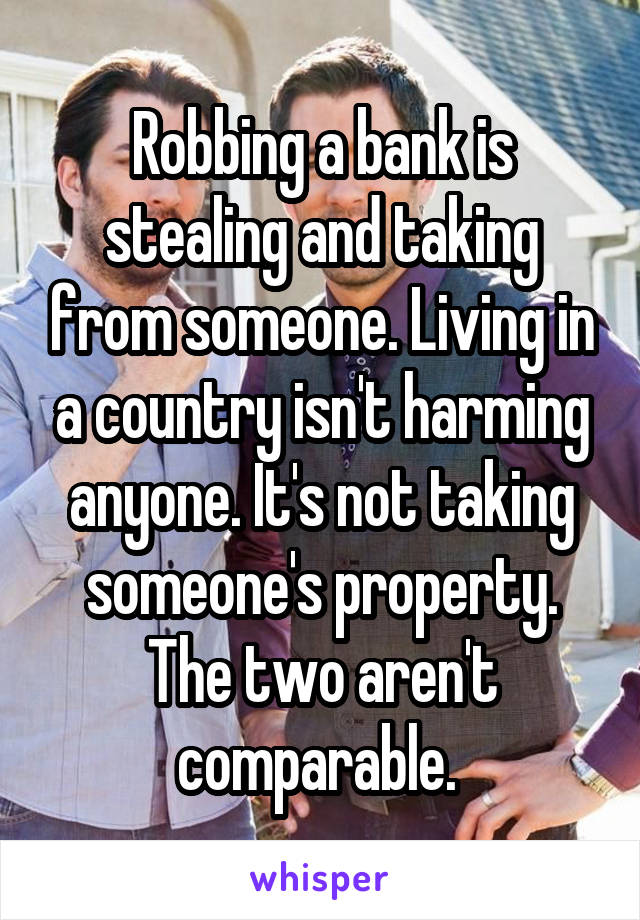 Robbing a bank is stealing and taking from someone. Living in a country isn't harming anyone. It's not taking someone's property. The two aren't comparable. 