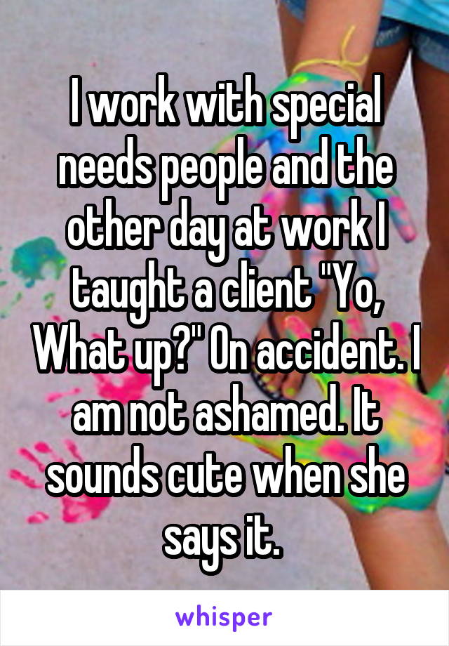 I work with special needs people and the other day at work I taught a client "Yo, What up?" On accident. I am not ashamed. It sounds cute when she says it. 