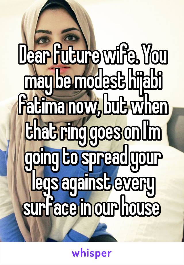 Dear future wife. You may be modest hijabi fatima now, but when that ring goes on I'm going to spread your legs against every surface in our house 